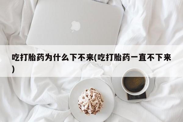 米非米索网上私人药店微信吃打胎药为什么下不来(吃打胎药一直不下来)