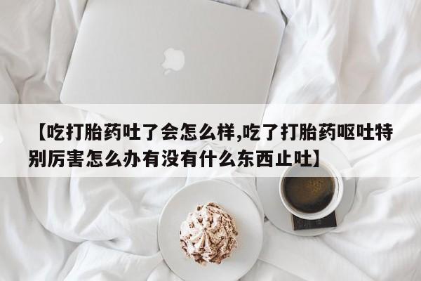 米非米索网上私人药店微信【吃打胎药吐了会怎么样,吃了打胎药呕吐特别厉害怎么办有没有什么东西止吐】