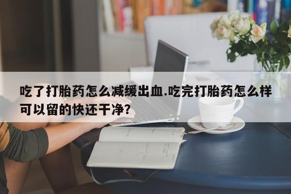 米非米索网上私人药店微信吃了打胎药怎么减缓出血.吃完打胎药怎么样可以留的快还干净？