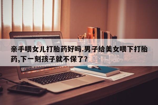 米非米索网上私人药店微信亲手喂女儿打胎药好吗.男子给美女喂下打胎药,下一刻孩子就不保了？