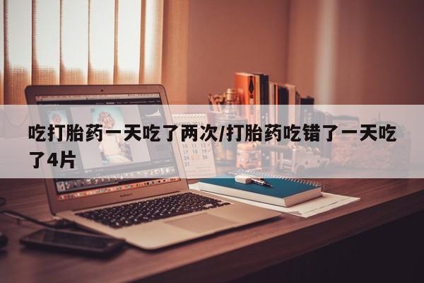 米非米索网上私人药店微信吃打胎药一天吃了两次/打胎药吃错了一天吃了4片