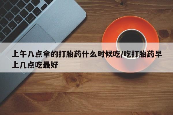 米非米索网上私人药店微信上午八点拿的打胎药什么时候吃/吃打胎药早上几点吃最好