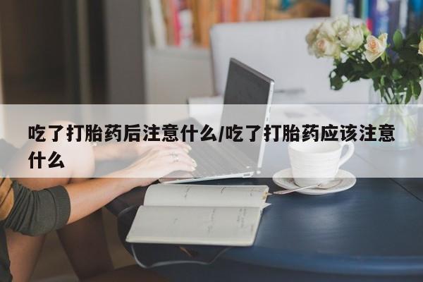 米非米索网上私人药店微信吃了打胎药后注意什么/吃了打胎药应该注意什么