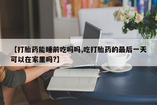 米非米索网上私人药店微信【打胎药能睡前吃吗吗,吃打胎药的最后一天可以在家里吗?】