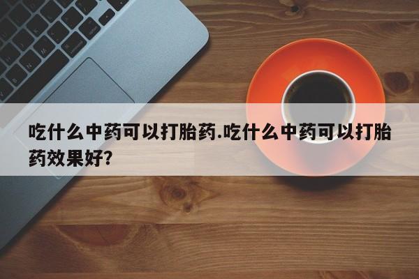 米非米索网上私人药店微信吃什么中药可以打胎药.吃什么中药可以打胎药效果好?