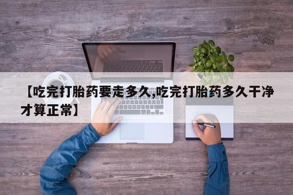 米非米索网上私人药店微信【吃完打胎药要走多久,吃完打胎药多久干净才算正常】