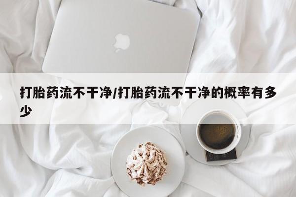 米非米索网上私人药店微信打胎药流不干净/打胎药流不干净的概率有多少