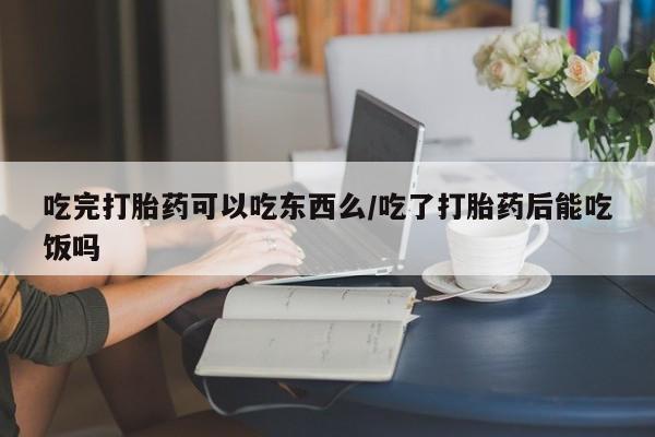 米非米索网上私人药店微信吃完打胎药可以吃东西么/吃了打胎药后能吃饭吗
