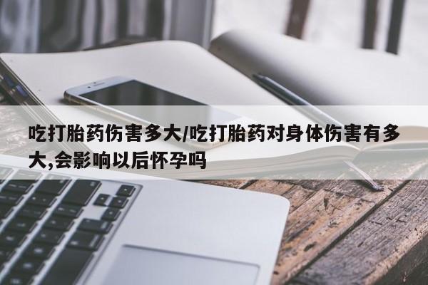 米非米索网上私人药店微信吃打胎药伤害多大/吃打胎药对身体伤害有多大,会影响以后怀孕吗