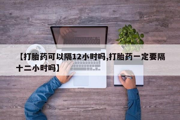 米非米索网上私人药店微信【打胎药可以隔12小时吗,打胎药一定要隔十二小时吗】